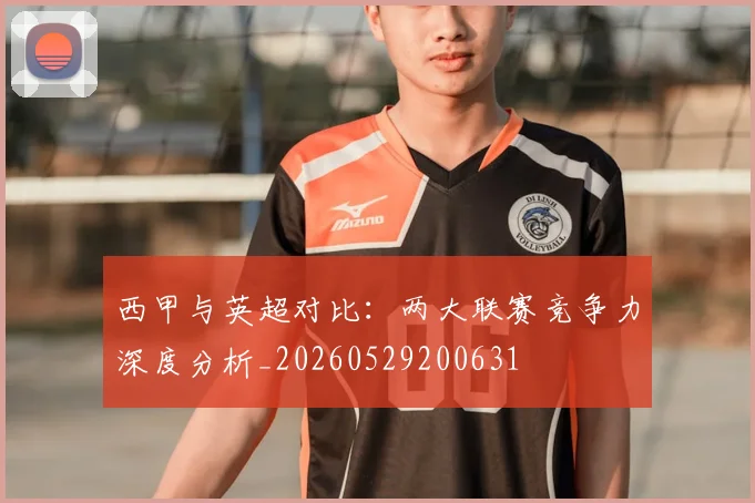西甲与英超对比：两大联赛竞争力深度分析_20260529200631