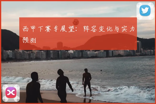 西甲下赛季展望：阵容变化与实力预测